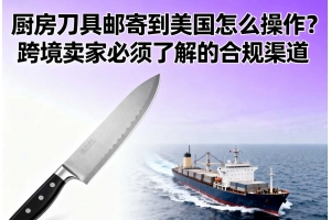 廚房刀具郵寄到美國怎么操作？跨境賣家必須了解的合規渠道