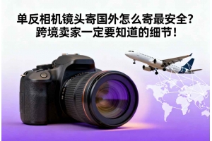 單反相機鏡頭寄國外怎么寄最安全？跨境賣家一定要知道的細節！