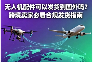 無人機配件可以發貨到國外嗎？跨境賣家必看合規發貨指南