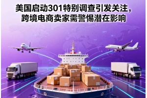 美國啟動301特別調查引發關注，跨境電商賣家需警惕潛在影響