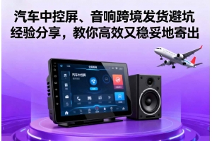 汽車中控屏、音響跨境發貨避坑經驗分享，教你高效又穩妥地寄出