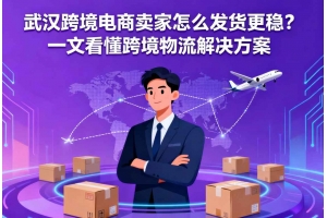 武漢跨境電商賣家怎么發貨更穩？一文看懂跨境物流解決方案