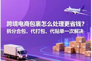跨境電商包裹怎么處理更省錢？拆分合包、代打包、代貼單一次解決