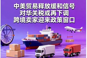 中美貿易釋放緩和信號，對華關稅或再下調，跨境賣家迎來政策窗口