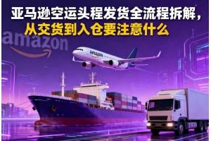 亞馬遜空運頭程發貨全流程拆解，從交貨到入倉要注意什么