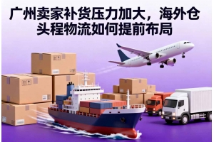 廣州賣家補貨壓力加大，海外倉頭程物流如何提前布局