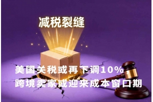 美國關稅或再下調10%，跨境賣家或迎來成本窗口期