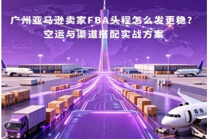 廣州亞馬遜賣家FBA頭程怎么發更穩？空運與渠道搭配實戰方案