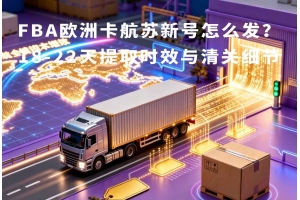FBA歐洲卡航蘇新號怎么發？18-22天提取時效與清關細節