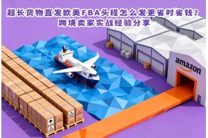 超長貨物直發(fā)歐美FBA頭程怎么發(fā)更省時(shí)省錢？跨境賣家實(shí)戰(zhàn)經(jīng)驗(yàn)分享
